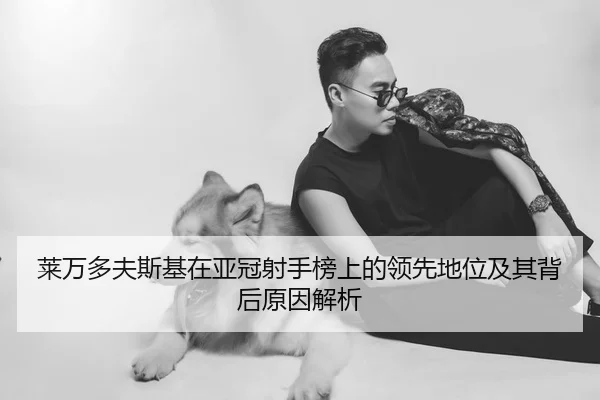 莱万多夫斯基在亚冠射手榜上的领先地位及其背后原因解析